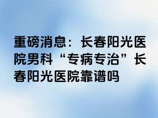 重磅消息：长春阳光医院男科“专病专治”长春阳光医院靠谱吗