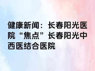 健康新闻：长春阳光医院“焦点”长春阳光中西医结合医院