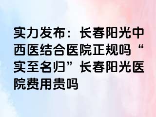 实力发布：长春阳光中西医结合医院正规吗“实至名归”长春阳光医院费用贵吗