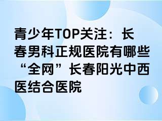 青少年TOP关注：长春男科正规医院有哪些“全网”长春阳光中西医结合医院