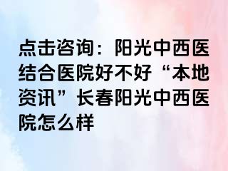 点击咨询：阳光中西医结合医院好不好“本地资讯”长春阳光中西医院怎么样