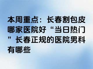 本周重点：长春割包皮哪家医院好“当日热门”长春正规的医院男科有哪些