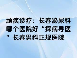 顽疾诊疗：长春泌尿科哪个医院好“探病寻医”长春男科正规医院