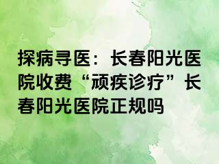 探病寻医：长春阳光医院收费“顽疾诊疗”长春阳光医院正规吗