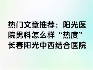 热门文章推荐：阳光医院男科怎么样“热度”长春阳光中西结合医院