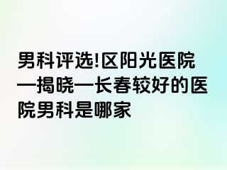 男科评选!区阳光医院—揭晓—长春较好的医院男科是哪家