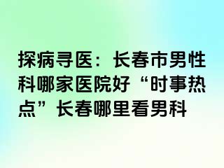 探病寻医：长春市男性科哪家医院好“时事热点”长春哪里看男科