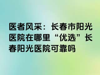 医者风采：长春市阳光医院在哪里“优选”长春阳光医院可靠吗