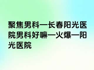 聚焦男科—长春阳光医院男科好嘛—火爆—阳光医院