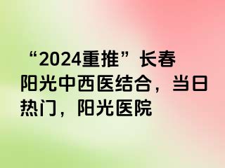 “2024重推”长春阳光中西医结合，当日热门，阳光医院