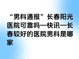 “男科通报”长春阳光医院可靠吗—快讯—长春较好的医院男科是哪家