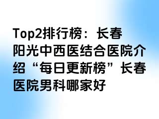 Top2排行榜：长春阳光中西医结合医院介绍“每日更新榜”长春医院男科哪家好