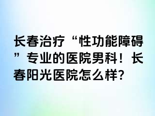 长春治疗“性功能障碍”专业的医院男科！长春阳光医院怎么样？