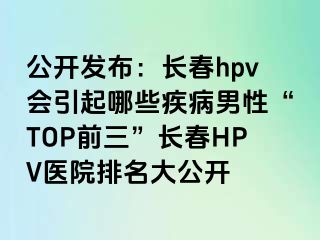 公开发布：长春hpv会引起哪些疾病男性“TOP前三”长春HPV医院排名大公开