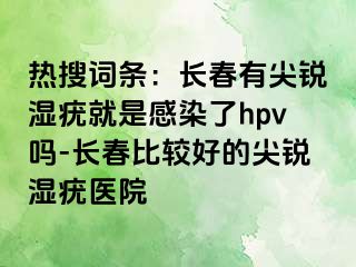 热搜词条：长春有尖锐湿疣就是感染了hpv吗-长春比较好的尖锐湿疣医院