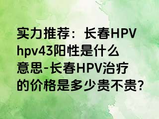 实力推荐：长春HPVhpv43阳性是什么意思-长春HPV治疗的价格是多少贵不贵？