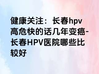 健康关注：长春hpv高危快的话几年变癌-长春HPV医院哪些比较好