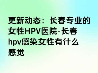 更新动态：长春专业的女性HPV医院-长春hpv感染女性有什么感觉