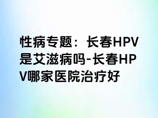 性病专题：长春HPV是艾滋病吗-长春HPV哪家医院治疗好