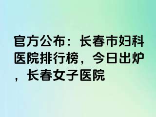 官方公布：长春市妇科医院排行榜，今日出炉，长春女子医院