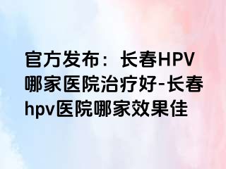 官方发布：长春HPV哪家医院治疗好-长春hpv医院哪家效果佳