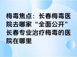 梅毒焦点：长春梅毒医院去哪家“全面公开”长春专业治疗梅毒的医院在哪里