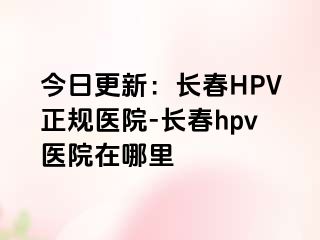 今日更新：长春HPV正规医院-长春hpv医院在哪里