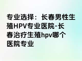 专业选择：长春男性生殖HPV专业医院-长春治疗生殖hpv哪个医院专业