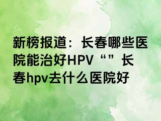 新榜报道：长春哪些医院能治好HPV“”长春hpv去什么医院好