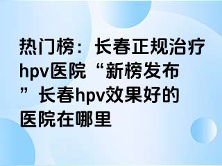 热门榜：长春正规治疗hpv医院“新榜发布”长春hpv效果好的医院在哪里