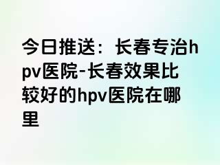 今日推送：长春专治hpv医院-长春效果比较好的hpv医院在哪里