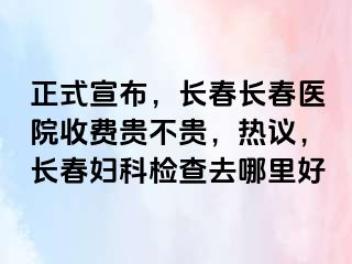 正式宣布，长春长春医院收费贵不贵，热议，长春妇科检查去哪里好