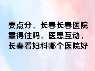 要点分，长春长春医院靠得住吗，医患互动，长春看妇科哪个医院好