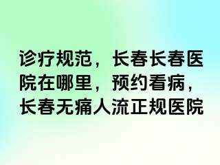 诊疗规范，长春长春医院在哪里，预约看病，长春无痛人流正规医院