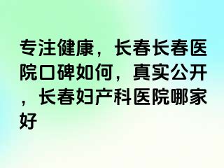 专注健康，长春长春医院口碑如何，真实公开，长春妇产科医院哪家好