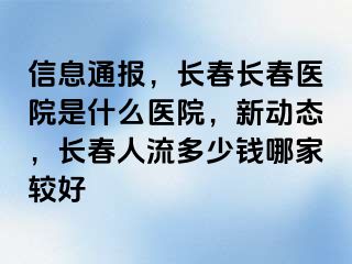 信息通报，长春长春医院是什么医院，新动态，长春人流多少钱哪家较好