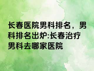 长春医院男科排名，男科排名出炉:长春治疗男科去哪家医院