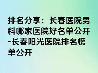 排名分享：长春医院男科哪家医院好名单公开-长春阳光医院排名榜单公开