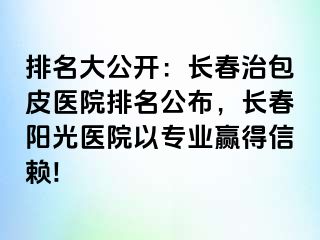 排名大公开：长春治包皮医院排名公布，长春阳光医院以专业赢得信赖!