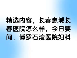 精选内容，长春惠城长春医院怎么样，今日要闻，博罗石湾医院妇科