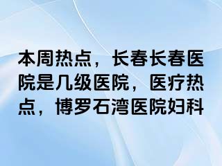 本周热点，长春长春医院是几级医院，医疗热点，博罗石湾医院妇科