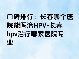 口碑排行：长春哪个医院能医治HPV-长春hpv治疗哪家医院专业