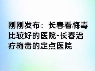 刚刚发布：长春看梅毒比较好的医院-长春治疗梅毒的定点医院