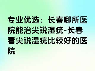 专业优选：长春哪所医院能治尖锐湿疣-长春看尖锐湿疣比较好的医院