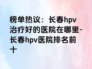 榜单热议：长春hpv治疗好的医院在哪里-长春hpv医院排名前十