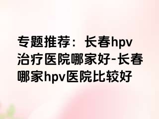 专题推荐：长春hpv治疗医院哪家好-长春哪家hpv医院比较好