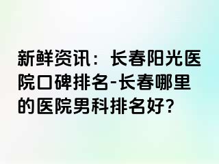 新鲜资讯：长春阳光医院口碑排名-长春哪里的医院男科排名好？