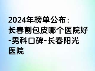 2024年榜单公布：长春割包皮哪个医院好-男科口碑-长春阳光医院