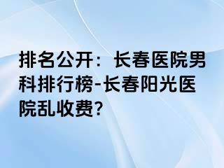 排名公开：长春医院男科排行榜-长春阳光医院乱收费?