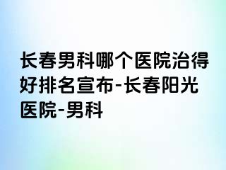 长春男科哪个医院治得好排名宣布-长春阳光医院-男科